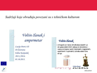 Sadržaji koje obrađuju povezani su s tehničkom kulturom
Lucija Petric 8.b
Oš Šećerana
Edita Konjušak
2013./2014.
01.10.2013.
Voltin članak i
ampermetar Voltin članak
 omogućio je razvoj istraživanjavezanih uz
strujanje električnih naboja,te istodobno i
razvoj primjene raznih (kemijskih,magnetskih,
svjetlosnih i toplinskih) učinakaelektrične
struje.
Voltin članak
 