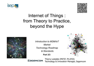 Internet of Things :
from Theory to Practice,
beyond the Hype

Introduction to M2M/IoT
Market
Technology Roadmap
& Standards
Part 3/3
Thierry Lestable (MS’97, Ph.D’03)
Technology & Innovation Manager, Sagemcom

 
