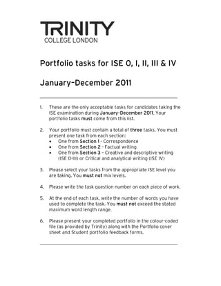 Portfolio tasks for ISE 0, I, II, III & IV

January–December 2011
        December

1.   These are the only acceptable tasks for candidates taking the
     ISE examination during January–December 2011. Your
     portfolio tasks must come from this list.

2.   Your portfolio must contain a total of three tasks. You must
     present one task from each section:
     • One from Section 1 - Correspondence
     • One from Section 2 - Factual writing
     • One from Section 3 – Creative and descriptive writing
         (ISE 0-III) or Critical and analytical writing (ISE IV)
                III)                 analytical

3.   Please select your tasks from the appropriate ISE level you
     are taking. You must not mix levels.

4.   Please write the task question number on each piece of work.

5.   At the end of each task, write the number of words you have
     used to complete the task. You must not exceed the stated
     maximum word length range.

6.   Please present your completed portfolio in the colour-
                                                      colour-coded
     file (as provided by Trinity) along with the Portfolio cover
                                                  Portfolio
     sheet and Student portfolio feedback forms.
 