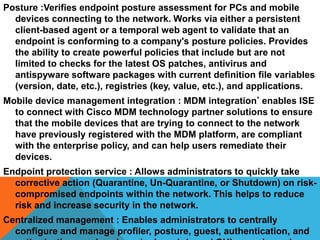 Posture :Verifies endpoint posture assessment for PCs and mobile
devices connecting to the network. Works via either a persistent
client-based agent or a temporal web agent to validate that an
endpoint is conforming to a company's posture policies. Provides
the ability to create powerful policies that include but are not
limited to checks for the latest OS patches, antivirus and
antispyware software packages with current definition file variables
(version, date, etc.), registries (key, value, etc.), and applications.
Mobile device management integration : MDM integration* enables ISE
to connect with Cisco MDM technology partner solutions to ensure
that the mobile devices that are trying to connect to the network
have previously registered with the MDM platform, are compliant
with the enterprise policy, and can help users remediate their
devices.
Endpoint protection service : Allows administrators to quickly take
corrective action (Quarantine, Un-Quarantine, or Shutdown) on riskcompromised endpoints within the network. This helps to reduce
risk and increase security in the network.
Centralized management : Enables administrators to centrally
configure and manage profiler, posture, guest, authentication, and

 