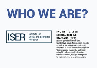 NGO INSTITUTE FOR
SOCIAL&ECONOMIC
REASEARCH (ISER)
is a non-government think tank,
founded by a group of independent experts
to analyze and improve the public policy
in the field of socio-economic development.
We analyze and improve the state policy
using full cycle approach — from the
creation of an idea, concept development
to the introduction of specific solutions.
 