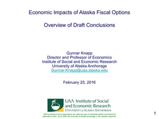 1
Economic Impacts of Alaska Fiscal Options
Overview of Draft Conclusions
Gunnar Knapp
Director and Professor of Economics
Institute of Social and Economic Research
University of Alaska Anchorage
Gunnar.Knapp@uaa.alaska.edu
February 25, 2016
ISER publications and presentations are solely the work of individual authors and should be
attributed to them, not to ISER, the University of Alaska Anchorage, or the research sponsors.
 