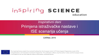 The Inspiring Science project has received funding from the European Union’s ICT Policy Support Programme as part of the
Competitiveness and Innovation Framework Programme. This publication reflects only the author’s views and the European Union
is not liable for any use that might be made of information contained therein.
Inspirativni dani
Primjena istraživačke nastave i
ISE scenarija učenja
CARNet, 2015
 