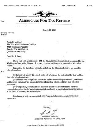 JUL-27-95 THU 05 :20 F'M E .A .R .S .
	
706 7691813
	
P .07
Grover G . Norquist
President
Am--a ucANs FOR TAx REFORM
Jim & Fawn Spady
The Education Excellence Coalition
4427 Thackeray Place NE
Seattle, WA. 98105-6124
(phone 206-789-8776)
Dear Am & Fawn,
I have read with great interest 1-642, the Education Excellence Initiative, proposed for the
Washington State ballot this year. It is a very creative and innovative approach to education
reform.
I agree that the three basic principles underlying the Education Initiative are crucial to
education reform:
(1) Parents will usually do a much better job of picking the best school for their children
than education bureaucrats ;
(2)' Teachers who compete for clients in a free market of true professionals ( like doctors
and lawyers) will usually do a much better job of spending education dollars than education
bureaucrats;
(3) Deregulation, competition and consumer choice will create the same powerful
economic incentives for the "relentless pursuit of excellence" in public education as they provide
in the fields of business, law and medicine .
I am happy to lend my support to 1-642 . Please include me among your enthusiastic
supporters.
Sincerely,
March 13, 1995
Grover G. Norquist
President- Americans for Tax Reform
1320 18" STREET N vv, SUITE 200, WASHINGTON DC 20036
 