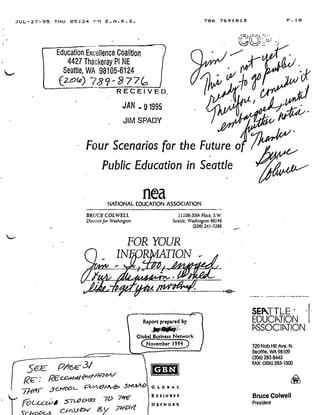 JUL-27-95 THU 05 :24 Pt1 E .A .R .S .
Education Excellence Coalition
4427 Thackeray PI NE
Seattle, WA 98105-6124
(ZQ)O78?rc'R 77c
RECEIVED
JAN ..
	
91995
JIM SPADY
BRUCE COLWELL
Director for Washington
,Scc P4€ 31'
FOR YOUR
r IN ' b A TION
GBN
G l. o 3 A L
BUSINESS
NETWORK
NATIONAL EDUCATION ASSOCIATION
Four Scenarios for the Future o
Public Education in Seattle
nea
11108-30(h Place, S. W.
Seattle, Washington 98146
(206) 241-7286
Report prepared by
Global Business Network
CN,ovember 1 994) /
706 7691813 P .10
SETTLE
EDUCATION
ASSOCIPTION
720 Nob Hill Ave, N .
Seattle, WA 98109
(206) 283-8443
FAX: (206) 283-1500
Bruce Colwell
President
A
 