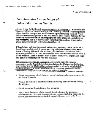 JUL-27-95 THU 05 :25 PM E .A .R .S .
Four Scenarios for the Future of
Public Education in Seattle
Seattle is hot. Its.K•12 publiceducation'system is struggling . At a luncheon for
members of Seattle's Consular Corps, the Discovery Institute solicited opinions
about Seattle's strengths and weaknesses as a place for doing business . 'Most
believed that school systems fn this area needed basic reform . Potential foreign
investors worry that we are not keeping up in terms of education students or
the wt}
	
, and that this will limit our otherwise excellent prospects for
global competitiveness.' (International Seattle, p . 18)
If Seattle Is to maintain its upward trajectory as a gateway to the Pacific, as a
breeding ground of musical trends, as a city to Inspire romantic films, as the
home of Boeing, Mft=rosoft, the Mariners, the Seahawks, the Sonics, and a
source of good coffee, in short, as one of the most attractive and vibrant cities in
North America...then Its schools must continue to improve. Improving a large
and complex school system will take planning .
undertaken b
706 7691813
This report summan
the Seattle Education Associat
In
	
ativ a • •roach to st ate tannin
n : ton Educationth W I
Association, arts t e Nations EducationAssociation with the aid of Glo.~ba
Business Network, a researc an consulting company specializing in the
development of alternative scenarios : for strategic alannincy.-'-•	~. . .•+ .~•.r.. .r	r.-
	
. . . a	• .. ..a~ . .~ -
	
.e	bt .. jdIY&AJ&iL4
•
	
Second, the predetermined elements bound to show up in most scenarios for .
the future of Seattle
•
	
Third, a discussion of critical uncertainties driving the differences among
the scenarios
•
	
Fourth, narrative descriptions of four scenarios
•
	
Fifth, a brief discussion of the strategic implications of the scenarios-
necessarily brief, since this document is not supposed to bring closure to the
debate .over_education.in_Seattle.It_is_intended instead to nrnvnLe rlPt,arP
is
K 12. .5 v6GG/N(~
P .11
 