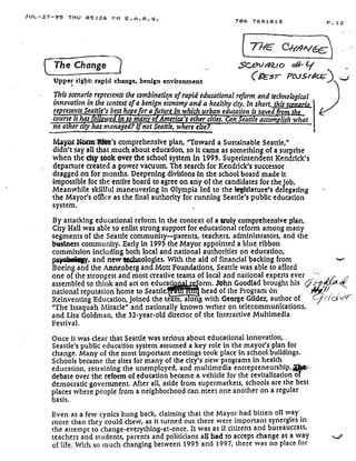JUL-27-95 THU 05 :26 PM E .A .R .S .
The Change
Upper right; rapid change, benign environment
706 7691813
.5C4)01Z(o - f
(gEs ; P&rSr6t
This scenario represents the combination of rapid educational reform and technological
innovation in the context of a benign economy and a healthy city. In short,, thisscenario,
represents Seattle's besthope fora Lure in which urban education is saved ro	
course it has oll ed in so man o America's other cities. Can Seattle accom fish what
no of er city has managed? If not Seattle, where e e?
Mayor Now1's comprehensive plan, "Toward a Sustainable Seattle,'
didn't say all that much about education, so it came as something of a surprise
when the city took over the school system in 1995. Superintendent Kendrick's
departure created a power vacuum . The search for Kendrick's successor
dragged on for months . Deepening divisions in the school board made it
impossible for the entire board to agree on any of the candidates for the fob.
Meanwhile skillful maneuvering in Olympia led to the legislature's delegating
the Mayor's office as the final authority for running Seattle's public education
system.
By attacking educational reform in the context of a truly comprehensive plan,
City Hall was able to enlist strong support for educational reform among many
segments of the Seattle community--parents, teachers, administrators, and the
business community. Early in 1995 the Mayor appointed a blue ribbon
commission including both local and national authorities on education,
, and new'Uchnologies. With the aid of financial backing from
Boeing and the .A.nnenberg-and-Mott Foundations, Seattle was able to afford
one of the strongest and most creative teams of local and national experts ever
assembled to think and act on educati
	
orm . J*hn Goodlad brought his
national reputation home to Seattle .
	
head of the Program on
Reinventing Education, joined the team, along with George Gilder, author of
"The Issaquah Miracle' and nationally known .writer on telecommunications,
and Lisa Goldman, the 32-year-old director of the interactive Multimedia
Festival.
Once it was clear that Seattle was serious about educational innovation,
Seattle's public education system assumed a key role in the mayor's plan for
change. Many of the most important meetings took place in school buildings .
Schools became the sites for many of the city's new programs in health
education, retraining the unemployed, and multimedia entrepreneurship .
debate over the reform of education became a vehicle for the revitalization of
democratic government. After all, aside from supermarkets, schools are the best
places where people from a neighborhood can meet one another on a regular
basis .
Even as a few cynics hung back, claiming that the Mayor had bitten off way
more than they could chew, as it turned out there were important synergies in
the attempt to change-everything-at-once . It was as if citizens and bureaucrats,
teachers and students, parents and politicians all bad to accept change as a way
of life . With so much changing between 1995 and 1997, there was no place for
P . 12
 
