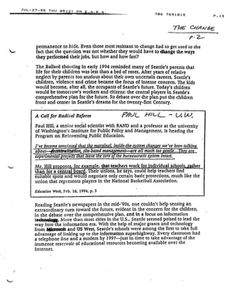 JUL-27-95 THU 05 .2 ; PM E A
r. 2,
permanence to hide. Even those most resistant to change had to get used to the
fact that the question was not whether they would have to'-change the ways
they performed their jobs, but how and how fast?
The Ballard shooting-in early 1994 reminded many of Seattle's parents that
life for their children was less than a bed of roses. After years of relative
neglect by parents too anxious about their own uncertain careers, Seattle's
children, violence and crime became the focus of intense concern . The kids
would become, after all, the occupants of Seattle's future . Today's children
would be tomorrow's workers and citizens : the central players In Seattle's
comprehensive plan for the future. So debate over the plan put the children
front and center in Seattle's dreams for the twenty-first Century .
A Call for Radical' Reform
Paul Hill, a senior social scientist with RAND and a professor at the university
of Washington's Institute for Public Policy and Management, is heading the
Program on Reinventing Public Education .
I've become convinced that the mar final inside-the• stem changes we've been talkies
a out---dtc&ffmiftVfon, site-based mana ement--are all much too ent e .a'
experimenta rp oects t at eave t e core o t e ureaucratic system intact.
Mr. Hill proposes, for example, that teacherswork f r individual schools,,
	
er
than for a central board. Their unions, he says, could help teachers find
Full-table spots and would negotiate only certain basic protections, much like the .
union that represents players in the National Basketball Association .
Education Week, Feb. 16, 1994, p . 5
706 7691813
%rE (2A0it/ 6E
Reading Seattle's newspapers in the mid-'90s, one couldn't help sensing an
extraordinary turn toward the future, evident in the concern for the children,
in the debate over the comprehensive plan, and in a focus on Information
t hn9J
	
More than most cities in the U.S., Seattle seemed poised to lead the
way Into the information era . With the help of major grants and technology
from I w and US West, Seattle's schools were among the first to take full
advantage of linking up to the information superhighway . Every classroom had
a telephone line and a modem by 1997just in time to take advantage of the
immense reservoir of educational resources becoming available over the
Internet.
P .13
 