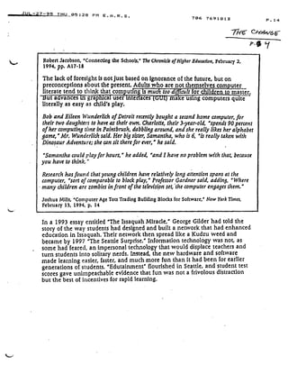 JUL-;27-95 THU 05 :28 PM E .A .R .S .
Robert Jacobson, 'Connecting the Schools,' The Chronicle of Higher Education, February 2,
1994, pp. A17-18
The lack of foresight is not just based on ignorance of the future, but on
preconceptions about the present . Adults who are not themselves computer .
literate tend to think that com utfng is much too difficult for children to master.
ut a vances m grap ca user mte aces
	
ma e using computers quite
literally as easy as child's play .
Bob and Eileen Wunderlich of Detroit recently bought a second home computer, for
their two daughters to have as their own . Charlotte, their 3-year-old, 'spends 90 percent
of her computing time in Paintbrush, dabbling around, and she really likes her alphabet
game,' Mr. Wunderlich said. Her big sister, Samantha, who is 6, "is really taken with
Dinosaur Adventure; she can sit therefor ever," he said .
"Samantha could play for hours,' he added, "and I have no problem with that, because
you have to think.'
Research has found that young children have relatively long attention spans at the
computer, 'sort of comparable to block play," Professor Gardner said, adding, "Where
many children are zombies in front of the television set, *(he computer engages them ."
Joshua Mills, 'Computer Age Tots Trading Building Blocks for Software,' New York Times,
February 13, 1994, p . 14
In a 1993 essay entitled "The Issaquah Miracle," George Gilder had told the
story of the way students had designed and built a network that had enhanced
education in Issaquah . Their network then spread like a Kudzu weed and
became by 1997 "The Seattle Surprise." Information technology was not, as
some had feared, an impersonal technology that would displace teachers and
turn students into solitary nerds . Instead, the new hardware and software
made learning easier, faster, and much more fun than it had been for earlier
generations of students. "Edutainment" flourished in Seattle, and student test
scores gave unimpeachable evidence that fun was not a frivolous distraction
but the best of incentives for rapid learning .
706 7691813 P . 14
-77-re-
	
v -
p, +~, y
 