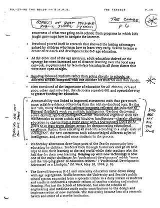 JUL-27-95 THU 05 :29 P11 E .A .R .S .
	
706 7691813
	
P .15
f}.S>ra
	
ar Se r- mys(&.6
wg(.-1e- 5 copl'cr'>C,- '
	
5 P- CO
awareness of what was going on in school, from programs in which kids
taught grownups how to navigate the Internet.
• Preschool proved itself in research that showed the lasting advantages
gained by children who learn how to learn very early . Seattle became a
center of research and development for 0-5 age education.
•
	
At the other end of the age spectrum, adult education thrived on the
synergy between -increased use of distance learning over the local area
network, supplemented by face-to-face learning in all those classes that
were now open at night .
•
	
ndin followed students rather than oin • directl to schools, so
different sc oo s compete wi one another for stu ents and their unds.
•
	
Now convinced of the importance of education for all citizens, rich and
poor, urban and suburban, the electorate repealed 601 and opened the way
to greater funding for education .
H
•
	
Accountability was linked to improved assessment tools that gave much
more reliable evidence of learning than the old standardized tests .'By the
late '90s, many educational software programs reflected the influence off -
oward Garners work on mu ti .le intelli :ences. Garner discovered
seven distinct types o irate igence- rom traditional cognitive skills like
mathematics to more artistic andintuitive intelligences-thereb allowing
education to chan • e fro n - i : e m . • , a few winners an aofo
osers to at least seven distinct .{arenas for dem ratin ati n
exce ence. Rather than assessing all students according to a single scale of
intelligence, the new assessment tools acknowledged different styles of
intelligence, and rewarded more students in the process .
•
	
Wednesday afternoons drew large parts of the Seattle community into
educating its children. Students flock through businesses and go on field
trips to link their learning to the real world while their teachers take the
half day for their own learning. Keeping up with new technology is now
one of the major challenges for "professional development" which "some
call the 'sleeping giant' of education reform." ("Professional Development
Advocated as a Linchpin," Ed. Week, May 18, 1994, p. 8) .
•
	
The firewall between K-12 and university education came down along
with age segregation. Traffic between the University and Seattle's public
school system expanded from a sporadic trickle to a daily stream as students
and teachers embraced a systemic reform of teacher training and student
learning. Not just the School of Education, but also the schools of
engineering and medicine made major contributions to the design and
implementation of new curricula . The University became less of a research
haven and more of a service institution .
L*
Ktos
NaT
At,(,
77fE
sA,16
 