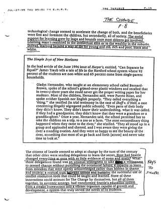 JUL-27-95 THU 05 :31 P11 E .A .R .S .
The Simple Joys of New Horizons
In the lead article of the June 1994 issue of Harper's, entitled, "Can Separate be
Equal?" James Traub tells a tale of life In the Hartford school system where 92
percent of the students are non-white and 65 percent come from single-parent
households .
Gladys Hernandez, who taught at an elementary school called Bernard-
Brown, spoke of the school's grimed-over plastic windows and recalled that
in twenty-three years she could never get the proper writing paper for her
students. Most of the children, Hernandez said, were Puerto Rican, and
spoke neither Spanish nor English properly. "They called everything a
'thing,'" she testified [in trial testimony in the case of Sheff v. O'Neill, a case
concerning illegally segregated public schools] . "Even parts of their body
they didn't know. They didn't know their underclothing, what it was called .
if they had a grandparent, they didn't know that they were a grandson or a
granddaughter." Once a year, Hernandez said, the school permitted her to
take the children on a trip, to a zoo or a farm . "The most extraordinary thing
happened when they came to the river," she testified . "They all stood up in a
group and applauded and cheered, and I was aware they were giving the
river a standing ovation . And they were so happy to see the beauty of the
river, something that most of us go back and forth (across] and never take
time to look at."
706 7691813
	
P .16
7? C~NA/(p C
f .6
technological change seemed to accelerate the change of both, and the beneficiaries
were first and foremost the children, but secondarily, all of society. The socialsupport for learning grew b leas and bounds once most citizens got involved .Learning wasn't restricted to a intellectual elite or to the wealth in the suburbs .stea, earnin :
	
tic or oun an o , nc an poor ac anwhite.
The citizens of Seattle seemed so adept at change by the turn of the century ,
that other cities were sending delegations to learn the secret . How had Seattle
chan ed eve tt '' : .
	
with so little evidence of stress and strain? What'
t ose delegations found was an unusua wi in ness to take 041 -°a wills
	
s
to reward than: a without • unshin the occasional failure; a capacity to learn
er than hidden in shamerom mista
secre
es
a
that
mutual
were 0
trust
en Y ac
ween
now
urnan
	
ness; t e success u use of
e ge
as and
rat
bus
conflict resolution tools that cots • •e tang t an • earne • . None of these
innovations could account for The Change by themselves, but all of them
d
together, in systemic synergy, had transformed Seattle's education systems
from a creaky bureaucracy into a vibrant organism capable of growth and
evelopment, a system that truly served the needs o its students .
Keys
7b
1
 