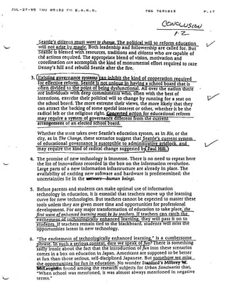 JUL-27-95 THU 05 :32 Phi E . A . R . S .
Seath's citizens must want to chime.The political will to reform education
will not arise by-mgg'&. Both leadership and followership are called for . But
eats a is blessed with resources, traditions and citizens who are capable of
the actions required. The appropriate blend of vision, motivation and
coordination can accomplish the kind of monumental effort required to raze
Denny's hill and rebuild Seattle after the fire .
706 7691813
	
P .17
COJ--U5ci3 o
P. 1
3. (fr ;sting governance systems
	
it the kind of cooperation re fired
for effective reform. Seattle is no
	
In havin asas pool board that is
o ten divide to t e point of being dysfunctiona . All over t e na on t ere
areindividuals with deep commitments w o;oLten with the best of
intentions, exercise their political will to change by running for a seat on
the school board. The more extreme their views, the more likely that they
can attract the backing of some special interest or other, whether it be the
radical left or the religious right. - cert d action for educational reform
ma re uire a s stem of overnance different rom t e current
arrangement o an e ecte sc oo oar
m
Whether the state takes over Seattle's education system, as in Rio, or the
city, as in The Change, these scenarios suggest thatSeattle's current system .
of educational governan ce is susce tible to administrative ridlo
	
a
ay require the kin of radical change suggested b Paul Hill
4. The promise of new technology is Immense. There is no need to repeat here
the list of innovations recorded in the box on the information revolution .
Large parts of a new information infrastructure are already in place . The
availability of exciting new software and hardware is predetermined ; the
uncertainties lie in the aware---human beings.
5. Before parents and students can make optimal use of information
technology in education, it is essential that teachers move up the learning
curve for new technologies. But teachers cannot be expected to master these
tools unless they are given more time and opportunities for professional
development. For any major transformation of education to take place, the
rst wave o enhanced learnin must be by teachers. If teachers can. catch the
excitem- , • no o ica l enhanced leanrni~' -,the will ass It on to
stu ents. If teachers remain tied to the blac boar-, stu ents wi miss t e
opportunities latent in new technology.
6. "The excitement oftechnologicallyenhanced learning," is a cumbersome
hrase. In such a seriou ntext, dare we s eak of n? There is something
sa y ironic about the fact that the intro uction of fun into these scenarios
comes in a box on education in Japan. Americans are supposed to be better
at fun than those serious, self-disciplined Japanese. But somehow we miss .
the o ortunUies for fun in education. No wonder Stanford's Mtlbrey~W
aaghtin found among the researeE subjects for Urban Sanctuaries that,
"When school was mentioned, it was almost always mentioned in negative
terms."
 