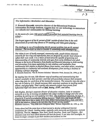 JUL-27-95 THU 05 :33 PM E . A . R . S .
The Information Revolution and Education
P. Kenneth I(omoski, executive director of the Educational Products
Information Exchange Institute, suggests . that we use technology to restructure
our schools and communities for lifelong learning:
In the course of a year, kids spend ont
	
of their potential learning time in
school.. .
The largest segment of the 81 percent of kids' outside-of-school time is the well-
documented 25 percent they devote to TV watching and video game playing . . .
The challenge is one of transforming this 81 percent problem into an 81 percent
solution. .. The medium we need to consider is community-wide teleecomputing.^
wor
talk
706 7691813
	
P .18
C( 6 6-
/0-3
The vision is one of locally managed, community-wide, people-driven electronic
networks for learning and information that are designed by and for local citizens to
reflect their own needs. It is a vision of local networks capable of spanning and
interconnecting all community interests and ages: from early-childhood and adult
literacy to the study of literatu're; from family and financial planning to child-rearing
and parenting; from space exploration to race relations and mediation ; from
mathematics and physics to physical fitness ; from teacher, and other career, retraining
opportunities to community and economic development; from starting a business to
studying a foreign language .
P. Kenneth Komoski, 'The 81 Percent Solution,' Education Week, January 26. 1994, p. 52
By tapping into the nets, kids discover ways of working and communicating that
weren't available to their parents-and that will powerfully enhance their prospects
when they join the workforce of the twenty-first century. The networks may also play a
key role in helping U.S. schools overcome their notorious weakness in teaching math,
science, and geography. That's partly why network projects have grants from
influential high-tech donors such as IBM. Boeing, AT&T, and Xerox.
Bob Hughes, Boeing's corporate director of education relations, looks to computer
networks as a key to turning out students who adapt readily to change and who solve
problems by seeking out and applying new ideas . The traditional classroom, he says, is
singularly ill suited to 'roducin' li elon' learners: 'R!, ht now, ou've -of 30 little
ers w o come into a room sit in rows, of ow instructions rom a boss, and
to one anothe School is the last time they'll ever see that model .
Elizabeth Corcoran, 'why Kids Love Computer ets,' ortune, Septem er 20, 1993, p. 104
Today about half the states have at least started to develop widespread Internet
connections for schools . Leading states--typically with university participation-include
California, Florida, Melt a, New York, North Carolina, Texas, and Virginia . . . But
educators note that most school districts still lack the funds, if not also the foresight, to -
invest in major attempts to put their teachers and students on line
I
can't
 