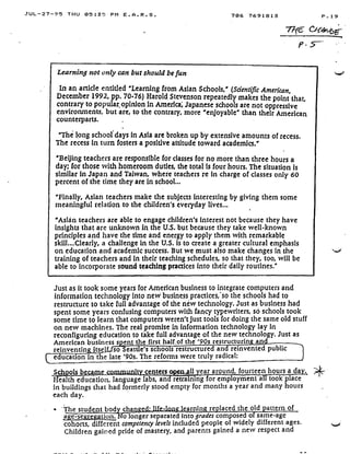 JUL-27-95 THU 05 :35 PM E .A .R .S . 706 7691813
	
P .19
Learning not only can but should be fun
In an article entitled "Learning from Asian Schools,' (Scientific American,
December 1992, pp. 70-76) Harold Stevenson repeatedly makes the point that,
contrary to popular.opinion in America; Japanese schools are not oppressive
environments, but are, to the contrary, more "enjoyable" than their American
counterparts.
"The long schooldays in Asia are broken up by extensive amounts of recess .
The recess in turn fosters a positive attitude toward academia ."
"Beijing teachers are responsible for classes for no more than three hours a
day; for those with homeroom duties, the total is four hours . The situation is
similar in Japan and Taiwan, where teachers re in charge of classes only 60
percent of the time they are in school ...
"Finally, Asian teachers make the subjects interesting by giving them some
meaningful relation to the children's everyday lives ...
"Asian teachers are able to engage children's interest not because they have
insights that are unknown in the U.S. but because they take well-known
principles and have the time and energy to apply them with remarkable
skill... Clearly, a challenge in the U .S. is to create a greater cultural emphasis
on education and academic success . But we must also make changes in the
training of teachers and in their teaching schedules, so that they, too, will be
able to incorporate sound teaching practices into their daily routines ."
Just as it took some years for American business to integrate computers and
information technology into new business practices,'so the schools had to
restructure to take full advantage of the new technology . Just as business had
spent some years confusing computers with fancy typewriters, so schools took
some time to learn that computers weren't just tools for doing the same old stuff
on new machines. The real promise in information technology lay in
reconfiguring education to take full advantage of the new technology . Just as
American business s ent the first half .of the `90s restructurin and
reinventin itse so Seattle's sc oo s restructured an reinvented public
education in the late '90s. The reforms were truly radical :
,Sols became-community-centers aen.all ear around, fourteen hours a da .
Health education, language labs, an retraining for employment a7 took place
in buildings that had formerly stood empty 'for months a year and many hours
each day.
'The student body chan d•
	
• : learnin re laced the old attem of
awe-segregation. No longer separated into grades composed of same-age
cohorts, different competency levels included people of widely different ages.
Children gained pride of mastery, and parents gained a new respect and
 
