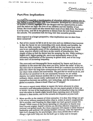 JUL-27-95 THU 0 5 : :=7 PM E . A . R . S .
Part Five: Implications
Seattl
	
ccom lash a transformation of education achieved nowhere else in
e nit States,
	
These scenarios, eveloped by a diverse team
o Seat e's ctuzens,
	
oth the dangers and the opportunities at stake.
And the stakes are high: the lives of our children and the viability of our
future. But those'stakes are also remote from most of our daily lives . The future
is so far away, and life in the ghettoes so distant from the tree lined streets of
the suburbs. We sometimes lack the long view that scenarios provide .
Once exposed to a longer perspective, what implications can we draw from
these scenarios?
1. Part of the reason we fail to act in our own and our children's best interests
is that the forces we are contending with work silently and invisibly, far
from our daily concerns. Trapped in traffic on the way home from work,
one is not necessarily aware of the urbanization of poverty and the long- .
term, negative effects it will have on the wealth of suburbanites . One
simply wishes to find the fastest lane for escaping the city . While seeking a
higher-skill, higher-paying job, one Is not immediately aware of the
increasing stratification of the economy in global cities, and of the long-
term costs of increasing inequality .
The economic and demographic forces analyzed by Sassen and Rusk are
insidious in the sense that they. enter our-lives "below the radar" of day-to-
day attention or concerns . So we need to dwell for a moment on stories and
plots that show the long-term consequences and counter-intuitive results of
our short-term actions and motivations . The good that we would we do not, and
the evil that we would not we do, not necessarily because we are selfish
sinners, but rather because modern life is a very complex game where the
ordinary citizen cannot easily understand all of the complicated
interactions between tax policies, new technology, and the evolution of
global economics . Gimme a break! What's on TV tonight?
We cannot expect every citizen to master the latest advances in urban
economics and telecommunications. But we can expect people to listen up
to stories. So one of the implications of this set of scenarios is that the debate
over education in Seattle might benefit from exposing more of Seattle's
citizens to these stories, and to the scenario development process itself .
2. More specific to the content of these scenarios, it is clear that things can get
a lot worse without concerted action (that is, action in concert : cooperation).
Rio is possible, and Tweaking the Edges might not lead upward toward The
Change. While many of the forces operating on education in Seattle may
have remote origins, Seattle's citizens can develop effective responses to
national and global trends. But those responses will require a subtle blend of
leadership and political will among Seattle's citizenry . Like the legendary
light bulb changed by the psychologist (How many shrinks does it take to
change a light bulb? Only one, but the bulb's got to really want to change!)
706 7691813
i+nwr -rale. Diihlir Education Scenarios
	
34
P .21
ti
 