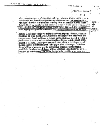 JUL-27-9 5 THU 05 ;3
11
41e ewe in ar est to e ucate spen ours of intense
concentra on m e
	
me par ors. es games can tea
	
we pro ram
em appropriately; and students canlearn trirougti gaming a we let them.-
Behind the moral outrage we experience when exposed to what Jonathan
Kozol has so aptly called Savage Inequalities, and beyond the hard work and
countless meetings it will take to reform our institutions, there is a realm of
passionate excitement where students will not be able to get enough of the
delight of learning . As any good teacher knows, there is nothing to equal
the experience of witnessing the sheer joy of new knowledge : the smiles,
the twinkling of young eyes, the quickening of consciousness that is
possible In the classroom . It is not a bitter pill these scenarios invite us to
swallow. To the contra
	
e
	
re t
	
o
	
could be a lot more fun.
ig t. e very peop
E PM A . R S .
706 7691813
P . 3
With the convergence of education and entertainment that is latent in new
technology, and with the proper training of our teachers, we are ripe for a
aradi :a shift that can transform learnin : from an onerous du to sheer
P . 22
 
