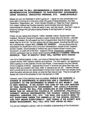 NO RELATION TO BILL, RECOMMENDING A COMPLETE MOVE FROM
REPRESENTATIVE GOVERNMENT TO PARTICIPATORY GOVERNMENT,
USING COUNCILS, UNELECTED PERSONS, ETC. UNBELIEVEABLE!
Maybe you are not interested in what is going on . I agree it's very complicated ; but I
have seen it coming for a long time under the guise of decentralization, the New
Federalism, Regionalism, etc . When Senator Bradley on "Meet the Press" speaking
from Aspen Institute last Sunday basically recommended what the Spady bill
recommends for America, I knew we were in very, very big trouble . And then I read an
article by George Will just about saying Bradley is the equivalent of George
Washington.
Phyllis, do you realize that Gingrich, Toffler, Naisbett, Cetron, Buckminster Fuller,
Hubbard, Perlaman (Gingrich's education expert whose idols are Skinner, Leontieff
and Jay Forrester), do not support our form of government; they think they've got a
better idea for all of us? Do you realize that all these people, including the NEA and
the multinationals, support ALL FORMS OF CHOICE? Are you aware that the
Association for Supervision and Curriculum Development, whose former President
Gordon Cawelti, recommended in Holland the use of Robert Muller's World Core
Curriculum, is a spin-off of the NEA, supports Choice. Educational Leadership,
ASCD's publication had an article recommending PUBLICLY-FUNDED PRIVATE
SCHOOLS. THAT IS EXACTLY WHAT WILL HAPPEN WITH CHOICE .
I am not a Catholic-basher ; in fact, I am more a Catholic than a Protestant, and I
support almost 100% Catholic tradition and doctrine . For that reason I am appalled at
what is going on in the Catholic Church and Phyllis, I know exactly why the Catholic
Church supports CHOICE : because the Church in America has gone New Age, and
doesn't have any problem with Gaia, OBE, or obscene sex ed, etc . Catholic schools
aren't concerned at all over taking federal money since most of them are already doing
what the public schools are doing, so what do they have to lose . They've brought Bill
Spady into most of the dioceses to train the teachers in OBE .
However, even if the Catholics have no problem, SHOULD WE SUPPORT A
CHANGE IN GOVERNANCE IN EDUCATION AND A TRANSFER OF
AUTHORITY TO THE GOVERNMENT IN ORDER TO GET MONEY? THIS
IS VERY SERIOUS. IF WE ACCEPT THE LOSS OF THE LAST BASTION
OF TRUE REPRESENTATIVE GOVERNMENT, THE LOCALLY-ELECTED
SCHOOL BOARD, WE WILL FIND OURSELVES IN OUR COMMUNITIES
BEING RUN BY UNELECTED COUNCILS OF APPOINTED (POLITICALLY-
CORRECT PEOPLE) REPRESENTING THE CHURCH, HUMAN SERVICES,
INDUSTRY, AGENCIES, ETC ., ETC. THE GOAL HAS ALWAYS BEEN TO
PUT EVERYTHING UNDER THE UMBRELLA OF THE SCHOOL DISTRICT,
AND THAT MEANS EVERYTHING!!!!! OUR TOWNS, IF WE ACCEPT SITE-
BASED MANAGEMENT, WILL FALL INTO THAT ABYSS AS WELL .
You are too intelligent a person, with an incredible understanding of the Constitution
 