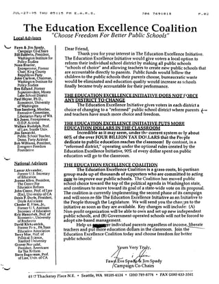 JUL-27-95 THU 05 :15 PM E .A .R .S .
The Education Excellence Coalition
"Choose Freedom For Better Public Schools"LocalAdvisors
Fawn & Jim Spady,
Campaign Co-Chairs
Bill Baldwin, President,
Washington Institute for
Policy Studies
Nona Brazier,
Entrepreneur, Former
Chair, King County
Republican Party
John Carlson, Chairman,
Washington Institute for
Policy Studies
Ben Edlund, Former
Superintendent, Moses
Lake School District
Paul Heyne, Ph.D.,
Economist, University
of Washington
Tom Isenberg, Member,
Executive Committee,
Libertarian Party of WA
Kit Jones, Entrepreneur,
G.O.P. Activist
Wallace Rudolph, Prof.
of Law, Seattle Univ.
Jim Sawatzki,
Public School Teacher,
Demo. Party Activist
Bob Williams, President,
Evergreen Freedom
Foundation
NationalAdvisors
Lamar Alexander,
Former U.S. Secretary
of Education
Jeanne Allen, President,
The Center For
'Education Reform
John Coons, Prof. of Law
(Em), University of CA
Denis P. Doyle, President,
Doyle Associates
Chester E. Finn, Jr.,
Former U.S. Assistant
Secretary of Education
Eric Hanushek, Prof. of
Economics, University
of Rochester
David Kirklpatrick,
Former Pri's., PA State
Education Association
Terry Moe, Prof. of
Political Science,
Stanford University
Grover Norquist,
President, Americans
for Tax Reform-
Steve Sugarman . Prof.
of Law, Univ . of CA
706 7691813
	
P . 0 2
Dear Friend,
Thank you for your interest in The Education Excellence Initiative.
The Education Excellence Initiative would give voters a local option to
reform their individual school district by making all public schools
"schools of choice" and allowing teachers to create new public schools that
are accountable directly to parents . Public funds would follow the
children to the public schools their parents choose, bureaucratic waste
would be eliminated and education quality would increase as schools
finally became truly accountable for their performance.
THE EDUCATION EXCELLENCE INITIATIVE DOES NOT FORCE
ANY DISTRICT TO CHANGE
The Education Excellence Initiative gives voters in each district a
choice of changing to a "reformed" public school district where parents
and teachers have much more choice and freedom.
THE EDUCATION EXCELLENCE INITIATIVE PUTS MORE
EDUCATION DOLLARS IN THE CLASSROOM,
Incredible as it may seem, under the current system oil ly about
60% of the over FOUR BILLION TAX DOLLARS that the People
dedicate to public education reaches the classroom! By contrast, in a
"reformed district," operating under the optional rules created by the
Education Excellence Initiative, 90% of every dollar spent on public
education will go to the classroom .
THE EDUCATION EXCELLENCE COALITI•N
The Education Excellence Coalition is a grass-roots, bi-partisan
group made up of thousands of supporters who are committed to acting
now to improve our public schools. The Coalition has moved public
school choice toward the top of the political agenda in Washington state,
and continues to move toward its goal of a state-wide vote on its proposal .
The coalition is currently implementing the second phase of its campaign
and will soon re-file The Education Excellence Initiative as an Initiative to
the People through the Legislature . We will send you the char ;es to the
initiative as soon as they are available . Key changes will include : (A)
Non-profit organization will be able to own and set up new independent
public schools, and (B) Government-operated schools will not be forced to
adopt site-based management.
Help us
	
er individual parents regardless of income, liberate
teachers and put more education dollars in the classroom. Join the
Education Excellence Coalition today and choose freedom for better
public schools!
urs Very
r ~
Faw Eve Spa • •f: Jim Spady
Campaign Co-Chairs
44'!7 Thackeray Place N .E. • Seattle, WA 98105-6124 • (206) 789-8776 • FAX (206) 633-3561
 