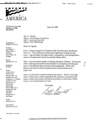 1
JUL-27-95 THU 05 :17 FM E .A .R .S .
E M P O W E R
AMERICA
17761 Street, 1AV, Suite 890
Washington, Do" 20006
(202) 452-82011
Founding Chatrrran
Theodore J. Forstmann
Co-Directors
Lamar Alexander'
William 1 . Bennctt
Jack Kemp
Jeane J. Yjrkpi trick
Vin Weber
Choirman
Malcolm S . Ford,>s, Jr.
Ywe Chairnurn
Vin Veber
Directors
Joseph A . Cannon
Jamie B. Coulte
Timothy C. Dalt on, Jr.
Nicholas C . Forstmann
Congressman NNewtt Gingrich
Lawrence A. Kvdtow
Senator Trent Lot t
Michael Novak
Dennis Prager
Julian 11 . Robertson, Jr .
Donald H . Rumsfeld
Judy Shelton
John Skeen
Thomas V. Veisel
Ward Woods
President
William A. Dal Col
Executive Director
Charles M . Kuppcrman
'Currcndx on inecrive srnrus
Mr. Jiiu Spady
Educat ion Excellence Coalition
4427 1-1 tackeray Place NE
Seattle, WA 98105-6124
Dear Mr. Spady:
I am w riting in support of Initiative 642, the Education Excellence
Initiative. Your measure would make significant strides toward
imprr's-ing education through choice, competition, and deregulation --
essential components of any successful reform effort .
The current education system is failing American children . And much
of the federal government's involvement in education over the past
several decades has been intrusive and misguided. That's why
attempts to return control to parents and communities are so
important.
Amei i ,an education needs fundamental reform . And it is through
refonus like yours, which emphasize the autonomy of parents and
communities, and render schools accountable to consumers, which
will put our schools back on track .
June 15, 1995
Sincerely,
-"William . B ett
706 7691813
Contributions are not tax deductible for Federal or State Income Tax pun uses
IV
P . 0 3
 