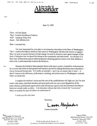 JUL-2 . '?5 THU 05 :17 PM E .A .R .S .
Fawn tad Jim Spady
The E lucation Excellence Coalition
4427 ' hackeray Place N .E .
Seattlk, WA 98105-6124
Dear) awn and Jim,
I'm very impressed by your plan to revolutionize education in the State of Washington .
The E, lucation Excellence Initiative that voters in Washington will have the chance to support
later this year is exactly the kind of bold change we need in America, and a great example of the
kind of initiative that we should be taking at the community and state levels . As a former U.S.
Secretary of Education and an ardent proponent of giving parents control over their children's
education, I enthusiastically endorse the Initiative .
Because the Initiative links parental choice with local control, it should be well-received'
by anyone who believes that parents and teachers should be making decisions about education --
not government bureaucrats. If it works as intended -- and I see no reason why it won't -- it
should improve the efficiency, performance, teaching, and achievement in Washington's schools .
That's no small feat .
I imagine the teachers' unions and the rest of the establishment will fight you, but I'm also
certain that many individual teachers and principals will line up to avail themselves of the
extraordinary professional opportunities and educational options that the Education Excellence
Initiative would confer on them . It is education reform that truly rewards the "consumers,"
which is exactly the type of reform we need more of.
I wish you the very best .
Sincerely,
Lawe
	
~~
Lamar Alexander
AlecierPRESIDENT
June 16, 1995
Campaign Headquarters
1808 West End Avenue, Suite 600
Nashville, Tennessee 37203
615/327 .3350
	
Paid for by Alexncaler for' President, Lu .
Fax 615/3400397
	
Contributions are not deductible for federal income tax parposes
706 7691813
	
P .04
Finance Office
1808 West End Avenue, Suite 928
Nashville, Tennessee 37203
615/327- 3270
Fax 615/327-1480
 