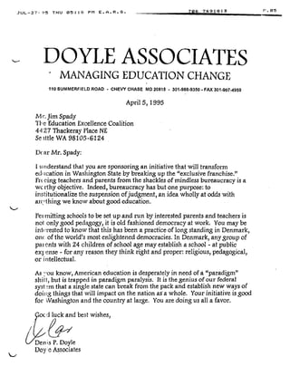 JUL-27-95 THU 0 5 :18 PM E .A .R .S .
DOYLE ASSOCIATES
MANAGING EDUCATION CHANGE
110 SUMMERFIELD ROAD - CHEVY CHASE MD 20815 - 301-986-9350 - FAX 301 .907.4959
April 5, 1995
Mr. Jim Spady
The Education Excellence Coalition
44 27 Thackeray Place NE
Se,tthe WA 98105-6124
Dc ar Mr. Spady:
I u nderstand that you are sponsoring an initiative that will transform
education in Washington State by breaking up the "exclusive franchise ."
Frc eing teachers and parents from the shackles of mindless bureaucracy is a
we rthy objective. Indeed, bureaucracy has but one purpose : to
institutionalize the suspension of judgment, an idea wholly at odds with
an,rthing we know about good education .
Pet mitting schools to be set up and run by interested parents and teachers is
not only good pedagogy, it is old fashioned democracy at work . You may be
interested to know that this has been a practice of long standing in Denmark,
onf( of the world's most enlightened democracies . In Denmark, any group of
patents with 24 children of school age may establish a school - at public
expense - for any reason they think right and proper : religious, pedagogical,
or intellectual .
As -ou know, American education is desperately in need of a "paradigm"
shit t, but is trapped in paradigm paralysis. It is the genius of our federal
syst°m that a single state can break from the pack and establish new ways of
doit ig things that will impact on the nation as 'a whole . Your initiative is good
for Washington and the country at large . You are doing us all a favor .
ocd luck and best wishes,
Den is P. Doyle
Doy e Associates
706 7691813
 