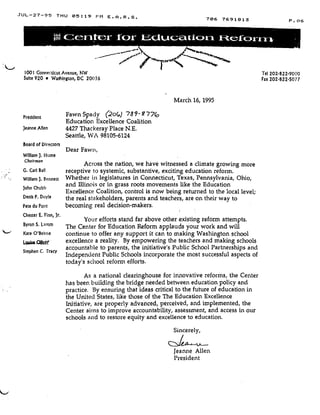 JUL-27-95 THU 05 :19 PM E .A .R .S .
Ce r itc r for Lciuc tic ri F- 1 rrY-~
President
Jeanne Allen
Board of Directors
William ). Hume
Chairman
G . Carl Bail
William J. Bennett
John Chubb
Denis P. Doyle
Pete du Pont
Chester E . Finn, Jr .
Byron S. Lamm
Kate O'Beirne
Lw" owe
Stephen C . Tracy
Fawn Spady (2o(,) '789-9'77(,
Education Excellence Coalition
4427 Thackeray Place N .E.
Seattle, WA 98105-6124
Dear Fawn,
Across the nation, we have witnessed a climate growing more
receptive to systemic, substantive, exciting education reform .
Whether in legislatures in Connecticut, Texas, Pennsylvania, Ohio,
and Illinois or in grass roots movements like the Education
Excellence Coalition, control is now being returned to the local level ;
the real stakeholders, parents and teachers, are on their way to
becoming real decision-makers .
Your efforts stand far above other existing reform attempts .
The Center for 'Education Reform applauds your work and will
continue to offer any support it can to making Washington school
excellence a reality. By empowering the teachers and making schools
accountable to parents, the initiative's Public School Partnerships and
Independent Public Schools incorporate the most successful aspects of
today's school reform efforts .
As a national clearinghouse for innovative reforms, the Center
has been building the bridge needed between education policy and
practice. By ensuring that ideas critical to the future of education in
the United States, like those of the The Education Excellence
Initiative, are properly advanced, perceived, and implemented, the
Center aims to improve accountability, assessment, and access in our
schools and to restore equity and excellence to education.
Sincerely,
March 16, 1995
Jeanne Allen
President
706 7691813 P. 06
1001 Connecticut Avenue, NW Tel 202.822.9000
Suite 920 • Washington, DC 20036 Fax 202.822.5077
 