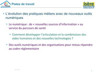 ▸L’évolution des pratiques métiers avec de nouveaux outils
numériques
▸Le numérique : de « nouvelles sources d’information » au
service du parcours de santé
▸Comment développer l’articulation et la combinaison des
aides humaines et des nouvelles technologies ?
▸Des outils numériques et des organisations pour mieux répondre
au cadre réglementaire
5
Pistes de travail
8 oct 2018
 