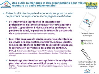 ▸ Prévenir et limiter la perte d’autonomie suppose un suivi
de parcours de la personne accompagnée c’est-à-dire
▸ L’« intervention coordonnée et concertée des
professionnels de santé et sociaux » et « une approche
globale … graduée en 3 niveaux de prise en charge : le
parcours de santé, le parcours de soins et le parcours de
vie » (loi de la modernisation de notre système de santé)
▸ La « mise en œuvre de services numériques territoriaux
au service des organisations sanitaires, médico-sociales,
sociales coordonnées au travers des dispositifs d’appui à
la coordination polyvalente des parcours (PAERPA,
PTA..) » (Instruction DGOS du 24 avril 2017 relative à l’accompagnement du
déploiement des services numériques d’appui à la coordination (SNAC) dans les
régions).
▸ Le repérage des situations susceptibles « de se dégrader
pour des raisons d’ordre médical ou social » (Dispositif
PAERPA : Parcours de santé des aînés des acteurs concernés pour une autonomie
préservée)
8
Des outils numériques et des organisations pour mieux
répondre au cadre réglementaire
Cahier de liaison
numérique
Grille d’indicateurs de
vigilance (repérage de
situation à risque)
8 oct 2018
 