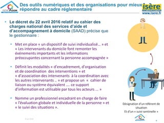 ▸ Le décret du 22 avril 2016 relatif au cahier des
charges national des services d’aide et
d’accompagnement à domicile (SAAD) précise que
le gestionnaire :
▸ Met en place « un dispositif de suivi individualisé… » et
« Les intervenants du domicile font remonter les
événements importants et les informations
préoccupantes concernant la personne accompagnée »
▸ Définit les modalités « d’encadrement, d’organisation
et de coordination des interventions » et
« d’association des intervenants à la coordination avec
les autres intervenants .. » et propose un « cahier de
liaison ou système équivalent …. ce support
d’information est utilisable par tous les acteurs ... »
▸ Nomme un professionnel encadrant en charge de faire
« l’évaluation globale et individuelle de la personne » et
« le suivi des situations ».
9
Des outils numériques et des organisations pour mieux
répondre au cadre réglementaire
Désignation d’un référent de
situation
Et d’un « suivi sentinelle »
8 oct 2018
 