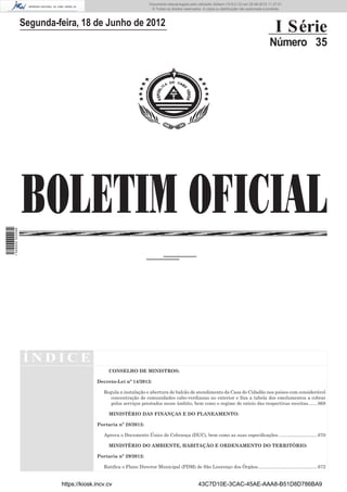 Documento descarregado pelo utilizador Adilson (10.8.0.12) em 25-06-2012 11:27:21.
                                                                    © Todos os direitos reservados. A cópia ou distribuição não autorizada é proibida.



                  Segunda-feira, 18 de Junho de 2012
                                                                                                                                                 I Série
                                                                                                                                             Número 35




                  BOLETIM OFICIAL
1 549000 002089




                  ÍNDICE
                                              CONSELHO DE MINISTROS:

                                         Decreto-Lei nº 14/2012:

                                            Regula a instalação e abertura de balcão de atendimento da Casa do Cidadão nos países com considerável
                                               concentração de comunidades cabo-verdianas no exterior e ﬁxa a tabela dos emolumentos a cobrar
                                               pelos serviços prestados nesse âmbito, bem como o regime de rateio das respectivas receitas. ...... 668

                                              MINISTÉRIO DAS FINANÇAS E DO PLANEAMENTO:

                                         Portaria nº 28/2012:

                                            Aprova o Documento Único de Cobrança (DUC), bem como as suas especiﬁcações. ............................. 670

                                              MINISTÉRIO DO AMBIENTE, HABITAÇÃO E ORDENAMENTO DO TERRITÓRIO:

                                         Portaria nº 29/2012:

                                            Ratiﬁca o Plano Director Municipal (PDM) de São Lourenço dos Órgãos.............................................. 672


                           https://kiosk.incv.cv                                                 43C7D10E-3CAC-45AE-AAA8-B51D8D786BA9
 