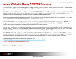 8 2002 IBM Corporation
ibm.com/eserver/iseries
Notes: i890 with 32-way POWER4 Processor
The introduction of POWER4 processor in the new 32-way i890, along with Capacity Upgrade on Demand processor features (one # 1610 per standby
processor activation) delivers outstanding mainframe-class performance on iSeries.
The i890 incorporates the latest advances in RISC technology with the IBM POWER4 processor. With up to 32 processors running at 1.3 GHz, on-chip
L2 cache and new L3 cache, the i890 delivers up to 37,400 CPW or an 85% increase over the 24-way i840. It serves businesses that need a server
capable of mainframe-class performance, but retains iSeries focus on simplicity and robust availability.
Besides increased performance, the i890 also offers double the I/O capacity of previous iSeries servers, with up to 256 GB of memory, 72 TB of disk
and up to 32 Integrated xSeries Adapters for attaching Windows-based xSeries servers.
The name POWER4 refers not only to the processor, but also to the structure used to interconnect processor chips to form systems. POWER4 was
designed to execute both commercial and technical applications supporting both iSeries and pSeries products, combining highly scalable compute
intensive performance with exceptional transaction processing capabilities in a single processor.
IBM POWER4 embodies both a hardware technology and an architecture that are employed together to design complete systems. The image shown in
the chart contains a logical view of the IBM POWER4 chip, which contains two processors as well as the associated Level 1 and Level 2 data caches,
the directory for the Level 3 cache, communication and control circuitry for chip-to-chip, module-to-module, and memory interfaces.
Four POWER4 chips can be packaged on a single module to form an 8-way SMP, commonly referred to as a multi-chip module (MCM). Four such
modules can be interconnected to form a 32-way SMP. POWER4 systems are designed to deliver balanced performance throughput. For example, as
additional chips and MCMs are added to form larger SMP systems, additional resources such as memory capacities can also be increased.
For additional information on POWER4 processor architecture, visit:
http://www-1.ibm.com/servers/eserver/pseries/hardware/whitepapers/power4.html
http://www.research.ibm.com/journal/rd46-1.html
Note for the chart: D = Data, I=Instruction
 