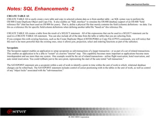 8 2002 IBM Corporation
ibm.com/eserver/iseries
Notes: SQL Enhancements -2
CREATE TABLE AS
CREATE TABLE AS to easily create a new table and copy in selected column data as is from another table - an SQL syntax way to perform the
OS/400 Create Duplicate Object and Copy File. It also enables an "SQL interface" to simulate the OS/400 database support of an OS/400 "field
reference file" (that has been used on OS/400 for years). That is, define a physical file that merely contains the field (column) definitions - no data. Use
this as a reference file for specific field/column definitions when defining another table/file "based on" this reference file.
CREATE TABLE AS creates a table from the result of a SELECT statement. All of the expressions that can be used in a SELECT statement can be
used in a CREATE TABLE AS statement. You can also include all of the data from the table or tables that you are selecting from.
If you compare this with existing functions, such as the Create Duplicate Object (CRTDUPOBJ) or Copy File (CPYF) commands, you will notice that
this tool is far more powerful than the existing ones, since it allows join, projection, select and ordering functions as part of the subselect.
Savepoints
The Savepoint support enables an application to setup savepoints as sub-transactions of a larger transaction - or as part of a set of related transactions.
This enables an application to be a able to "restart" at a known "interim" step. This capability becomes more important as applications become more
interdependent and use more than one system. One example would be the set of related transactions - airline flight reservation, hotel reservation, and
auto rental reservation. You could rollback just to the save point, representing the start of the auto rental "sub transaction."
The SAVEPOINT statement sets a savepoint within a unit of work to identify a point in time within the unit of work to which relational database
changes can be rolled back. The SAVEPOINT statement includes control of cursor positioning with in the tables in the unit of work, as well as control
of any "object locks" associated with the "sub-transaction."
 