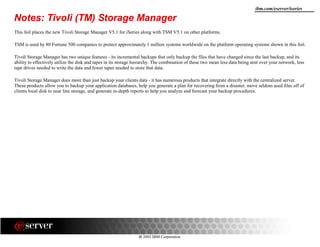 8 2002 IBM Corporation
ibm.com/eserver/iseries
Notes: Tivoli (TM) Storage Manager
This foil places the new Tivoli Storage Manager V5.1 for iSeries along with TSM V5.1 on other platforms.
TSM is used by 80 Fortune 500 companies to protect approximately 1 million systems worldwide on the platform operating systems shown in this foil.
Tivoli Storage Manager has two unique features - its incremental backups that only backup the files that have changed since the last backup, and its
ability to effectively utilize the disk and tapes in its storage hierarchy. The combination of these two mean less data being sent over your network, less
tape drives needed to write the data and fewer tapes needed to store that data.
Tivoli Storage Manager does more than just backup your clients data - it has numerous products that integrate directly with the centralized server.
These products allow you to backup your application databases, help you generate a plan for recovering from a disaster, move seldom used files off of
clients local disk to near line storage, and generate in-depth reports to help you analyze and forecast your backup procedures.
 
