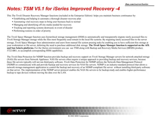 8 2002 IBM Corporation
ibm.com/eserver/iseries
This The Tivoli Disaster Recovery Manager functions (included in the Enterprise Edition) helps you maintain business continuance by:
Establishing and helping to automate a thorough disaster recovery plan
Automating vital recovery steps to bring your business back to normal
Managing and identifying off-site media needed for recovery
Tracking and reporting systems destroyed, in event of disaster
Performing restores in order of priority
The Tivoli Space Manager function uses hierarchical storage management (HSM) to automatically and transparently migrate rarely accessed files to
Tivoli Storage Manager storage while the files most frequently used remain in the local file systems. By migrating rarely accessed files to the server
storage, Tivoli Space Manager frees administrators and users from manual file system pruning tasks by enabling you to have sufficient free storage at
your workstation or file server, deferring the need to purchase additional disk storage. The Tivoli Space Manager function is supported on the AIX
and Sun Solaris platforms. For the iSeries environment you can use TSM along with Backup and Recovery Media Services (BRMS) product,
5722-BR1, to accomplish corresponding HSM capabilities.
The Tivoli Data Protection for NDMP function provides backup and recovery support on Tivoli Storage Manager servers for network-attached storage
(NAS) file servers from Network Appliance. NAS file servers often require a unique approach to providing backup and recovery services, because
these file servers typically will not run third-party software. Tivoli Data Protection for NDMP utilizes the Network Data Management Protocol
(NDMP) to communicate with and provide backup and recovery services for NAS file servers. NDMP is an industry-standard protocol that allows a
network storage-management application to control the backup and recovery of an NDMP-compliant file server without installing third-party software
on that server. The implementation of the NDMP server protocol enables the NAS file servers to be backup-ready and enables higher-performance
backup to tape devices without moving the data over the LAN.
Notes: TSM V5.1 for iSeries Improved Recovery -4
 