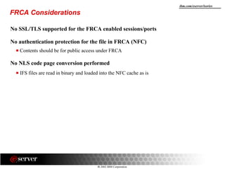 8 2002 IBM Corporation
ibm.com/eserver/iseries
FRCA Considerations
No SSL/TLS supported for the FRCA enabled sessions/ports
No authentication protection for the file in FRCA (NFC)
Contents should be for public access under FRCA
No NLS code page conversion performed
IFS files are read in binary and loaded into the NFC cache as is
 
