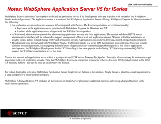 8 2002 IBM Corporation
ibm.com/eserver/iseries
WebSphere Express consists of development tools and an application server. The development tools are available with several of the WebSphere
Studio tool configurations. The application server is a subset of the WebSphere Application Server offering. WebSphere Express for iSeries consists of
the following:
An application server run time environment to be integrated with iSeries. The Express application server is functionally:
Equivalent to the application server provided with WebSphere Express for Windows and NT.
A subset of the application server shipped with the WAS for iSeries product.
A Web based administration console for administering application servers and their applications. The current web based HTTP server
administrative interface will be enhanced to support management of local web and application servers. Wizards will allow administers to
quickly create, delete, list and change HTTP and application servers. Applications can easily be deployed, started, stopped and configured.
Development tools are included with WebSphere Studio. WebSphere Studio is a set of IBM development tools offerings. There are several
different tool configurations, each targeting different levels of application development and platform specifics. For iSeries application
development, the WebSphere Development Studio (WDS) tooling is the most popular tool offering. WDS is being enhanced 4Q/2002 to
support the WebSphere application server run time.
Tomcat is a no-cost web application server which is a plug-in to our HTTP server Powered By Apache. Tomcat is a low-cost way for customers to get
experience with web application servers. Note that WebSphere Express is a response to requests to have a low cost WAS product similar to the WAS
3.5 Standard Edition , that can be used as an alternative to Tomcat.
For robust deployable web sites, WebSphere Application Server Single Server Edition is the solution. Single Server is ideal for a small department in
a large company or a small/medium company.
WebSphere Advanced Edition V5 includes all the function in Single Server plus many additional functions delivering advanced function in the
multi-server capabilities.
Notes: WebSphere Application Server V5 for iSeries
 