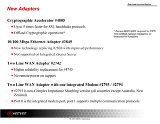 8 2002 IBM Corporation
ibm.com/eserver/iseries
New Adapters
Cryptographic Accelerator #4805
Up to 5 times faster for SSL handshake protocols
Offload Cryptographic operations*
10/100 Mbps Ethernet Adapter #2849
New technology replacing #2838 with improved performance
Not supported on Integrated xSeries Server
Two Line WAN Adapter #2742
Higher reliability replacement for #4745
No remote power on support
Two Line WAN Adapter with one integrated Modem #2793 / #2794
#2793 is non-Complex Impedance Matching version (all countries except Australia, New
Zealand)
Port 0 is the integrated modem port, port 1 supports multiple communication protocols
* iSeries #4801/4802 required for FIPS
140 certified, tamper resistance, or
financial PIN functions
 
