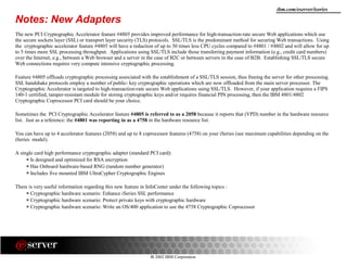 8 2002 IBM Corporation
ibm.com/eserver/iseries
Notes: New Adapters
The new PCI Cryptographic Accelerator feature #4805 provides improved performance for high-transaction-rate secure Web applications which use
the secure sockets layer (SSL) or transport layer security (TLS) protocols. SSL/TLS is the predominant method for securing Web transactions. Using
the cryptographic accelerator feature #4805 will have a reduction of up to 30 times less CPU cycles compared to #4801 / #4802 and will allow for up
to 5 times more SSL processing throughput. Applications using SSL/TLS include those transferring payment information (e.g., credit card numbers)
over the Internet, e.g., between a Web browser and a server in the case of B2C or between servers in the case of B2B. Establishing SSL/TLS secure
Web connections requires very compute intensive cryptographic processing.
Feature #4805 offloads cryptographic processing associated with the establishment of a SSL/TLS session, thus freeing the server for other processing.
SSL handshake protocols employ a number of public- key cryptographic operations which are now offloaded from the main server processor. The
Cryptographic Accelerator is targeted to high-transaction-rate secure Web applications using SSL/TLS. However, if your application requires a FIPS
140-1 certified, tamper-resistant module for storing cryptographic keys and/or requires financial PIN processing, then the IBM 4801/4802
Cryptographic Coprocessor PCI card should be your choice.
Sometimes the PCI Cryptographic Accelerator feature #4805 is referred to as a 2058 because it reports that (VPD) number in the hardware resource
list. Just as a reference: the #4801 was reporting in as a 4758 in the hardware resource list.
You can have up to 4 accelerator features (2058) and up to 8 coprocessor features (4758) on your iSeries (see maximum capabilities depending on the
iSeries model).
A single card high performance cryptographic adapter (standard PCI card):
Is designed and optimized for RSA encryption
Has Onboard hardware-based RNG (random number generator)
Includes five mounted IBM UltraCypher Cryptographic Engines
There is very useful information regarding this new feature in InfoCenter under the following topics :
Cryptographic hardware scenario: Enhance iSeries SSL performance
Cryptographic hardware scenario: Protect private keys with cryptographic hardware
Cryptographic hardware scenario: Write an OS/400 application to use the 4758 Cryptographic Coprocessor
 