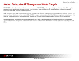 8 2002 IBM Corporation
ibm.com/eserver/iseries
Notes: Enterprise IT Management Made Simple
OS/400 V5R2 builds on the mainframe-class management functions of OS/400 V5R1, such as dynamic logical partitioning with built-in graphical
management tools such as iSeries Navigator. OS/400 V5R2 continues to focus on enterprise-class management tools with new self-managing
technologies from IBM's autonomic computing initiative.
V5R2 also extends many of the virtualization technologies available on the iSeries, to further assist clustering and business continuity solutions. For
example, switched disk cluster services are extended with V5R2 to support database objects. OS/400 V5R2 is also a significant database release with
IBM DB2 UDB enhancements to further support open standards and with much greater compatibility with other IBM DB2 UDB platforms.
iSeries also extends its infrastructure for e-business applications with a range of performance and security enhancements for its WebSphere and
Apache implementations, plus prepares for the wireless web revolution with new micro-edition drivers to enable applications from cell phones and
PDAs.
 
