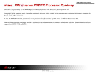 8 2002 IBM Corporation
ibm.com/eserver/iseries
Notes: IBM server POWER Processor Roadmap
IBM's has a single roadmap for the POWER processor for deployment in both iSeries and pSeries products lines.
Using the POWER processor family, iSeries has consistently delivered highly scalable 64-bit processors with exceptional performance to support the
growth of our largest customers.
In fact, the POWER4 is the 8th generation of 64-bit processors brought to market by IBM on the AS/400 and iSeries since 1995.
IStar and SStar processors continue to provide a flexible price/performance options for our entry and midrange offerings, along with the flexibility to
support both OS/400 V5R2 and V5R1.
 