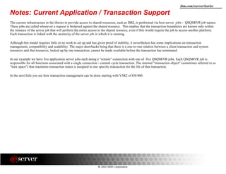 8 2002 IBM Corporation
ibm.com/eserver/iseries
Notes: Current Application / Transaction Support
The current infrastructure in the iSeries to provide access to shared resources, such as DB2, is performed via host server jobs - QSQSRVR job names.
These jobs are called whenever a request is brokered against the shared resource. This implies that the transaction boundaries are known only within
the instance of the server job that will perform the entire access to the shared resource, even if this would require the job to access another platform.
Each transaction is linked with the atomicity of the server job in which it is running.
Although this model requires little or no work to set up and has given proof of stability, it nevertheless has some implications on transaction
management, compatibility and scalability. The major drawbacks being that there is a one-to-one relation between a client transaction and system
resources and that resources, locked up by one transaction, cannot be made available before the transaction has terminated.
In our example we have five application server jobs each doing a "remote" connection with one of five QSQSRVR jobs. Each QSQSRVR job is
responsible for all functions associated with a single connection - commit cycle transaction. The internal "transaction object" (sometimes referred to as
"lock space") that maintains transaction status is assigned to one specific transaction for the life of that transaction.
In the next foils you see how transaction management can be done starting with V5R2 of OS/400.
 
