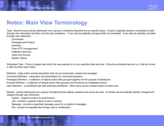 IBM eServer iSeries
© 2003 IBM Corporation
Task - Asynchronous activity distributed over a group of endpoints that performs an specific action. A task is explicitly started or scheduled to start
through user interaction and then runs through completion. It can only be explicitly changed while it is scheduled. It can also be explicitly canceled
through user interaction.
Commands
Packages and Product
Inventory
Fixes (PTF management)
Collection Services
Users and Groups
System Values
Scheduled Task - This is a regular task which the user wanted to run at a specified date and time. Once the scheduled task as run, it will be moved
in with the other base Tasks.
Definition - Data and/or activity description that can be constructed, viewed and managed.
Command Definition - description and parameters of a command operation.
Packages Definition - a collection of objects and/or files grouped together for the purpose of distribution
Product Definition - a collection of objects and/or files grouped and formed as an installable product.
User Definition - a predefined user with attributes predefined. Other users can be created based on these user.
Monitor - Activity distributed over a group of endpoints that collects, presents and warns the user. A monitor can be explicitly started, changed and
stopped through user interaction.
System - original monitors for performance
Job - monitors a specific criteria of jobs or servers
Message - monitors a specified message queue for a criteria of messages.
File - monitor for specified text strings, size or modification.
Notes: Main View Terminology
 