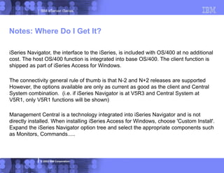 IBM eServer iSeries
© 2003 IBM Corporation
iSeries Navigator, the interface to the iSeries, is included with OS/400 at no additional
cost. The host OS/400 function is integrated into base OS/400. The client function is
shipped as part of iSeries Access for Windows.
The connectivity general rule of thumb is that N-2 and N+2 releases are supported
However, the options available are only as current as good as the client and Central
System combination. (i.e. if iSeries Navigator is at V5R3 and Central System at
V5R1, only V5R1 functions will be shown)
Management Central is a technology integrated into iSeries Navigator and is not
directly installed. When installing iSeries Access for Windows, choose 'Custom Install'.
Expand the iSeries Navigator option tree and select the appropriate components such
as Monitors, Commands.....
Notes: Where Do I Get It?
 