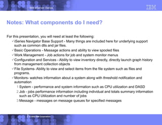 IBM eServer iSeries
© 2003 IBM Corporation
Notes: What components do I need?
For this presentation, you will need at least the following:
iSeries Navigator Base Support - Many things are included here for underlying support
such as common dlls and jar files.
Basic Operations - Message actions and ability to view spooled files
Work Management - Job actions for job and system monitor menus
Configuration and Services - Ability to view inventory directly, directly launch graph history
from management collection objects
File Systems- Ability to view and select items from the file system such as files and
programs.
Monitors- watches information about a system along with threshold notification and
automation
1 System - performance and system information such as CPU utilization and DASD
2 Job - jobs performance information including individual and totals summary information
such as CPU Utilization and number of jobs
3 Message - messages on message queues for specified messages
 