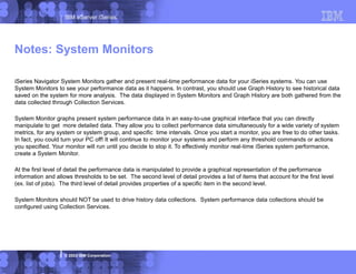 IBM eServer iSeries
© 2003 IBM Corporation
iSeries Navigator System Monitors gather and present real-time performance data for your iSeries systems. You can use
System Monitors to see your performance data as it happens. In contrast, you should use Graph History to see historical data
saved on the system for more analysis. The data displayed in System Monitors and Graph History are both gathered from the
data collected through Collection Services.
System Monitor graphs present system performance data in an easy-to-use graphical interface that you can directly
manipulate to get more detailed data. They allow you to collect performance data simultaneously for a wide variety of system
metrics, for any system or system group, and specific time intervals. Once you start a monitor, you are free to do other tasks.
In fact, you could turn your PC off! It will continue to monitor your systems and perform any threshold commands or actions
you specified. Your monitor will run until you decide to stop it. To effectively monitor real-time iSeries system performance,
create a System Monitor.
At the first level of detail the performance data is manipulated to provide a graphical representation of the performance
information and allows thresholds to be set. The second level of detail provides a list of items that account for the first level
(ex. list of jobs). The third level of detail provides properties of a specific item in the second level.
System Monitors should NOT be used to drive history data collections. System performance data collections should be
configured using Collection Services.
Notes: System Monitors
 
