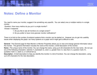 IBM eServer iSeries
© 2003 IBM Corporation
You need to name your monitor, suggest it be something very specific. You can select one or multiple metrics in a single
monitor
Question: How many metrics do you put in a single monitor?
Answer: It depends
1. Do you like to see all monitors on a single screen?
2. Do you prefer to have more granular monitor notifications?
There is no limit on the number of endpoint systems that a monitor can be started on. However you do get into usability
issues when displaying the graph, too many systems on a graph and it might get to difficult to view.
General - The General page for New Monitor or Monitor Properties allows you to view and change general information about
the monitor. The general information includes the name of the monitor, a brief description of the monitor.
Name - The unique name of the monitor. You can change the name, using up to 64 characters for the new name. Do not use
any of the following characters: asterisk (*), backslash (), colon (:), greater than (>), less than (<), question mark (?),
quotation mark (“), slash (/), or vertical bar (|).
Description - A brief description to help you identify this monitor in a list of monitors. You can change the description, using
up to 64 characters for the new description.
Notes: Define a Monitor
 