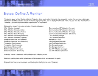 IBM eServer iSeries
© 2003 IBM Corporation
The Metrics page for New Monitor or Monitor Properties allows you to select the metrics that you want to monitor. You can view and change
information about the collection interval, the maximum graphing value, and the display time for each metric. You can also click Threshold 1 or
Threshold 2 to specify information about the thresholds for each metric.
Metrics is the piece of information to collect. Possible values are:
CPU Utilization (Average) Communications IOP Utilization (Average)
CPU Utilization (Interactive Jobs) Communications IOP Utilization (Maximum)
CPU Utilization (Interactive Feature) Communications Line Utilization (Average)
CPU Utilization Basic (Average) Communications Line Utilization (Maximum)
CPU Utilization (Secondary Workloads) LAN Utilization (Average)
CPU Utilization (Database Capability) LAN Utilization (Maximum)
Interactive Response Time (Average) Machine Pool Faults
Interactive Response Time (Maximum) User Pool Faults (Average)
Transaction Rate (Average) User Pool Faults (Maximum)
Transaction Rate (Interactive) Disk Storage (Average)
Batch Logical Database I/O Disk Storage (Maximum)
Disk Arm Utilization (Average) Disk IOP Utilization (Average)
Disk Arm Utilization (Maximum) Disk IOP Utilization (Maximum)
Collection Interval is the time to wait in-between each collection of data.
Maximum graphing value is the highest value to be displayed on the vertical axis of the graph.
Display time is how many minutes you want displayed on the horizontal axis of the graph.
Notes: Define A Monitor
 