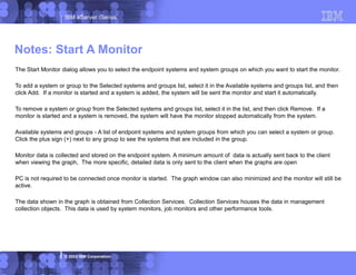 IBM eServer iSeries
© 2003 IBM Corporation
The Start Monitor dialog allows you to select the endpoint systems and system groups on which you want to start the monitor.
To add a system or group to the Selected systems and groups list, select it in the Available systems and groups list, and then
click Add. If a monitor is started and a system is added, the system will be sent the monitor and start it automatically.
To remove a system or group from the Selected systems and groups list, select it in the list, and then click Remove. If a
monitor is started and a system is removed, the system will have the monitor stopped automatically from the system.
Available systems and groups - A list of endpoint systems and system groups from which you can select a system or group.
Click the plus sign (+) next to any group to see the systems that are included in the group.
Monitor data is collected and stored on the endpoint system. A minimum amount of data is actually sent back to the client
when viewing the graph, The more specific, detailed data is only sent to the client when the graphs are open
PC is not required to be connected once monitor is started. The graph window can also minimized and the monitor will still be
active.
The data shown in the graph is obtained from Collection Services. Collection Services houses the data in management
collection objects. This data is used by system monitors, job monitors and other performance tools.
Notes: Start A Monitor
 