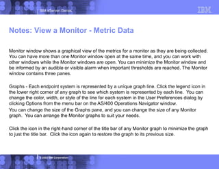 IBM eServer iSeries
© 2003 IBM Corporation
Monitor window shows a graphical view of the metrics for a monitor as they are being collected.
You can have more than one Monitor window open at the same time, and you can work with
other windows while the Monitor windows are open. You can minimize the Monitor window and
be informed by an audible or visible alarm when important thresholds are reached. The Monitor
window contains three panes.
Graphs - Each endpoint system is represented by a unique graph line. Click the legend icon in
the lower right corner of any graph to see which system is represented by each line. You can
change the color, width, or style of the line for each system in the User Preferences dialog by
clicking Options from the menu bar on the AS/400 Operations Navigator window.
You can change the size of the Graphs pane, and you can change the size of any Monitor
graph. You can arrange the Monitor graphs to suit your needs.
Click the icon in the right-hand corner of the title bar of any Monitor graph to minimize the graph
to just the title bar. Click the icon again to restore the graph to its previous size.
Notes: View a Monitor - Metric Data
 
