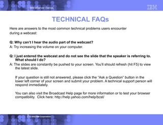 IBM eServer iSeries
© 2003 IBM Corporation
TECHNICAL FAQs
Here are answers to the most common technical problems users encounter
during a webcast:
Q: Why can’t I hear the audio part of the webcast?
A: Try increasing the volume on your computer.
Q: I just entered the webcast and do not see the slide that the speaker is referring to.
What should I do?
A: The slides are constantly be pushed to your screen. You’ll should refresh (hit F5) to view
the latest slide.
If your question is still not answered, please click the “Ask a Question” button in the
lower left corner of your screen and submit your problem. A technical support person will
respond immediately.
You can also visit the Broadcast Help page for more information or to test your browser
compatibility. Click here: http://help.yahoo.com/help/bcst/
 